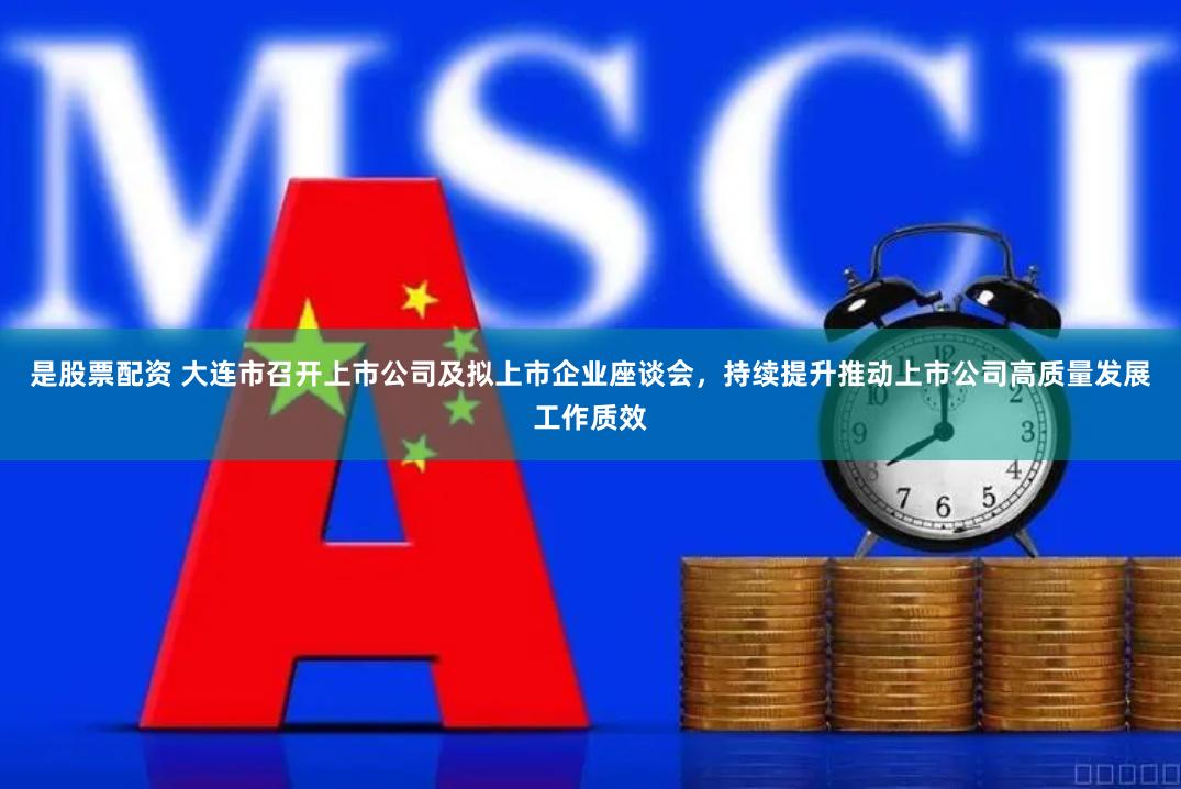 是股票配资 大连市召开上市公司及拟上市企业座谈会，持续提升推动上市公司高质量发展工作质效