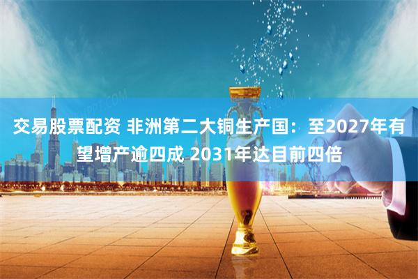 交易股票配资 非洲第二大铜生产国：至2027年有望增产逾四成 2031年达目前四倍