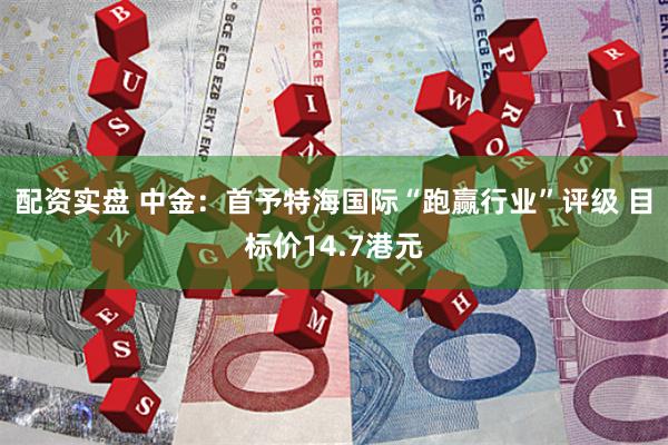 配资实盘 中金：首予特海国际“跑赢行业”评级 目标价14.7港元