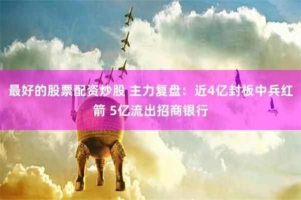 最好的股票配资炒股 主力复盘：近4亿封板中兵红箭 5亿流出招商银行