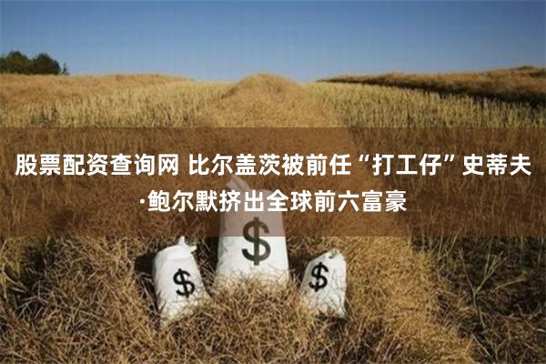 股票配资查询网 比尔盖茨被前任“打工仔”史蒂夫·鲍尔默挤出全球前六富豪