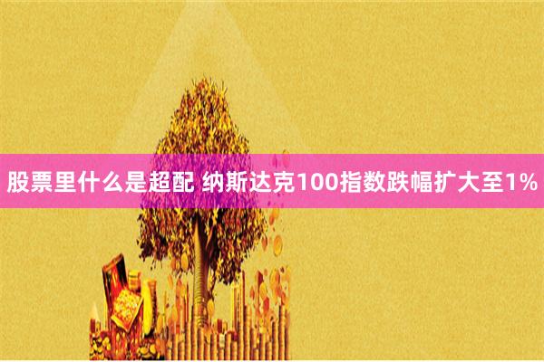 股票里什么是超配 纳斯达克100指数跌幅扩大至1%