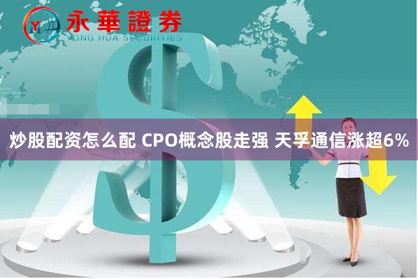 炒股配资怎么配 CPO概念股走强 天孚通信涨超6%