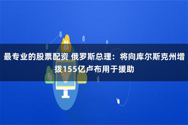 最专业的股票配资 俄罗斯总理：将向库尔斯克州增拨155亿卢布用于援助