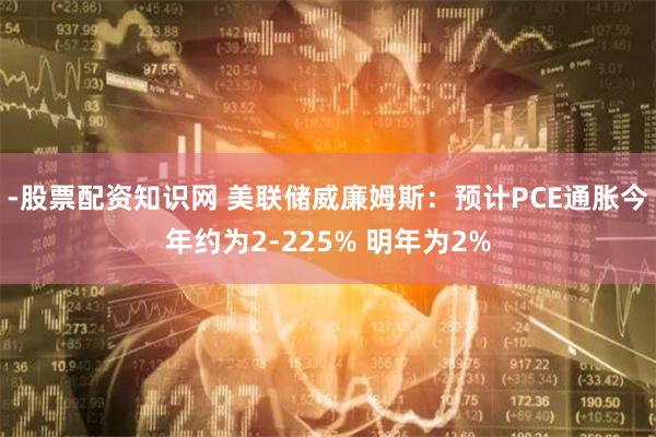 -股票配资知识网 美联储威廉姆斯：预计PCE通胀今年约为2-225% 明年为2%