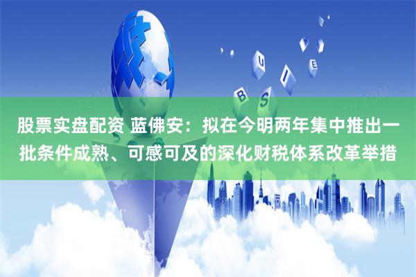 股票实盘配资 蓝佛安：拟在今明两年集中推出一批条件成熟、可感可及的深化财税体系改革举措