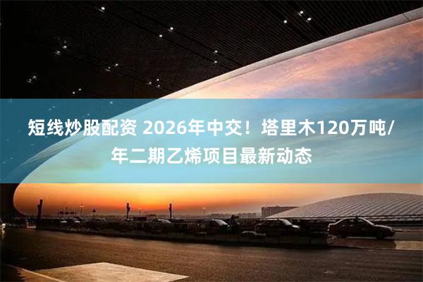 短线炒股配资 2026年中交！塔里木120万吨/年二期乙烯项目最新动态