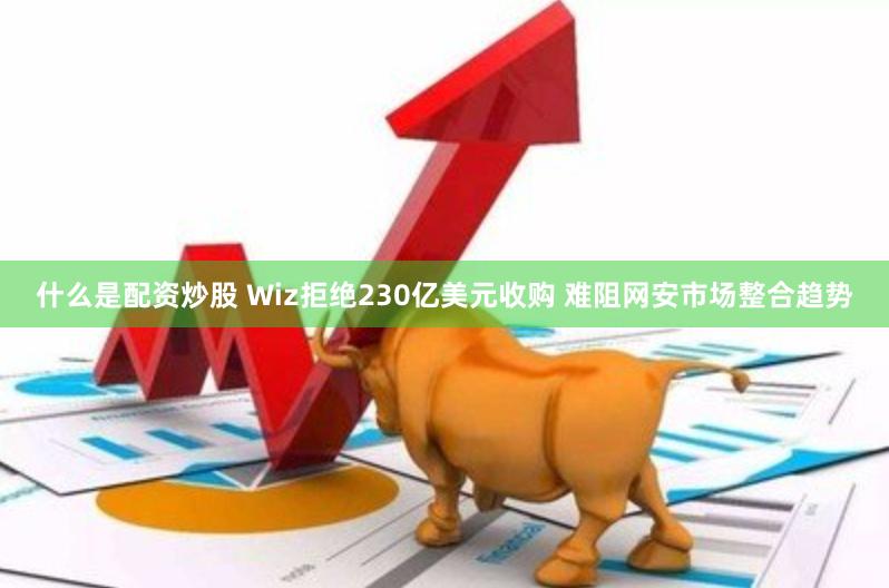 什么是配资炒股 Wiz拒绝230亿美元收购 难阻网安市场整合趋势