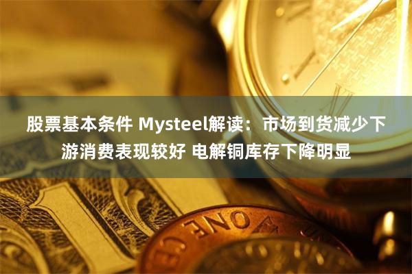 股票基本条件 Mysteel解读：市场到货减少下游消费表现较好 电解铜库存下降明显