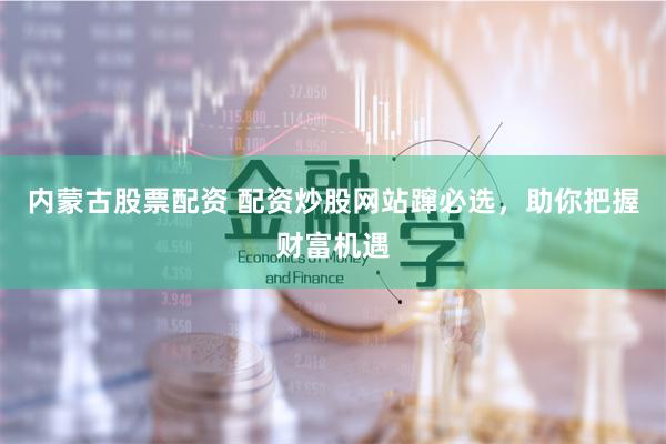 内蒙古股票配资 配资炒股网站蹿必选，助你把握财富机遇
