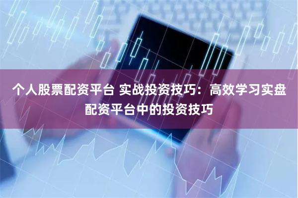 个人股票配资平台 实战投资技巧：高效学习实盘配资平台中的投资技巧