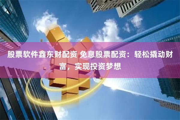 股票软件鑫东财配资 免息股票配资：轻松撬动财富，实现投资梦想