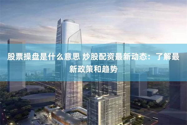股票操盘是什么意思 炒股配资最新动态：了解最新政策和趋势