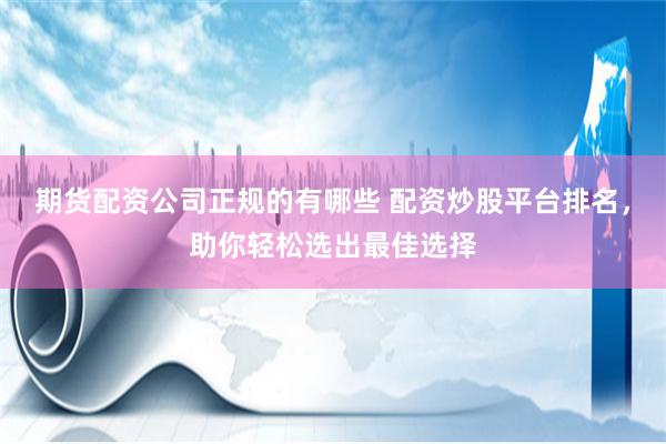 期货配资公司正规的有哪些 配资炒股平台排名，助你轻松选出最佳选择