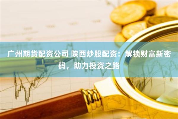广州期货配资公司 陕西炒股配资：解锁财富新密码，助力投资之路
