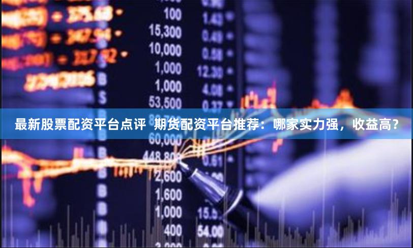 最新股票配资平台点评  期货配资平台推荐：哪家实力强，收益高？