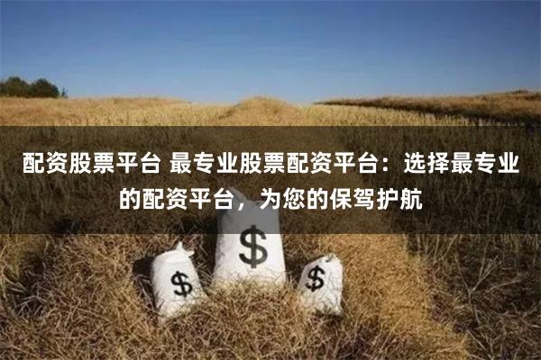 配资股票平台 最专业股票配资平台：选择最专业的配资平台，为您的保驾护航