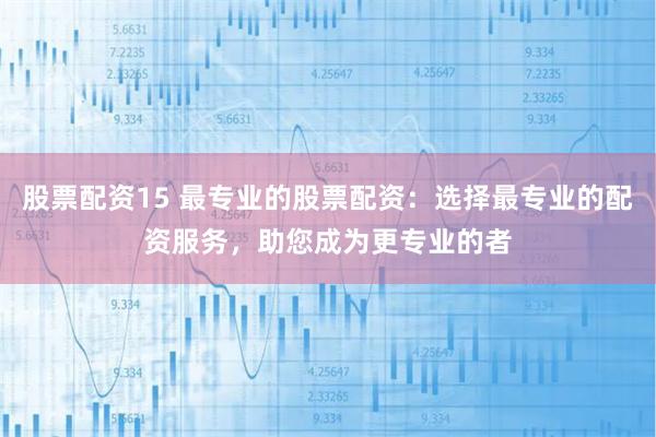 股票配资15 最专业的股票配资：选择最专业的配资服务，助您成为更专业的者