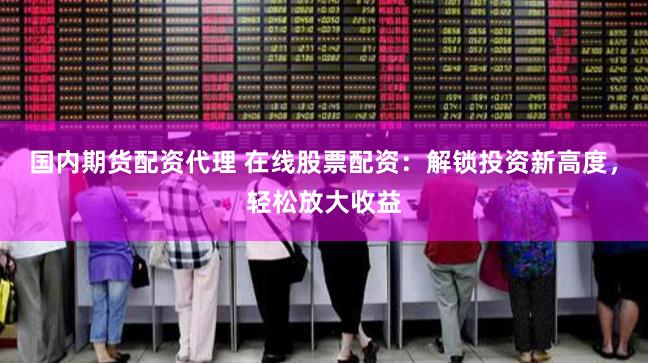 国内期货配资代理 在线股票配资：解锁投资新高度，轻松放大收益