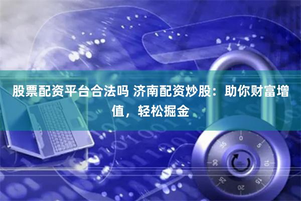 股票配资平台合法吗 济南配资炒股：助你财富增值，轻松掘金