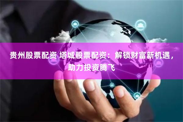 贵州股票配资 塔城股票配资：解锁财富新机遇，助力投资腾飞