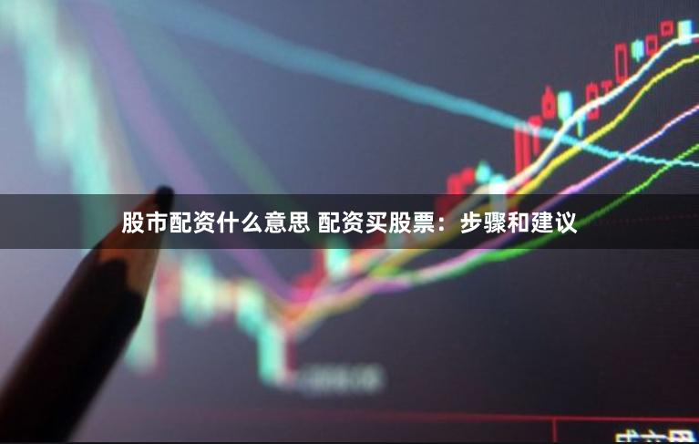 股市配资什么意思 配资买股票：步骤和建议