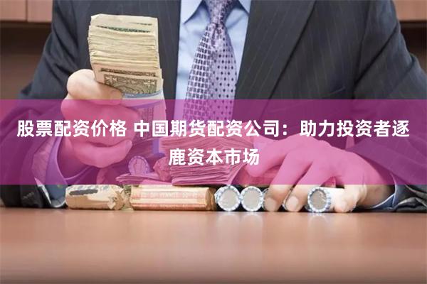 股票配资价格 中国期货配资公司：助力投资者逐鹿资本市场