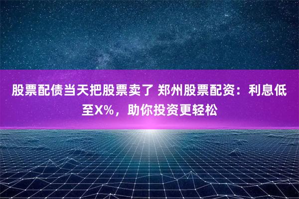 股票配债当天把股票卖了 郑州股票配资：利息低至X%，助你投资更轻松