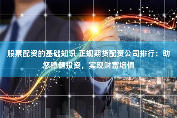 股票配资的基础知识 正规期货配资公司排行：助您稳健投资，实现财富增值