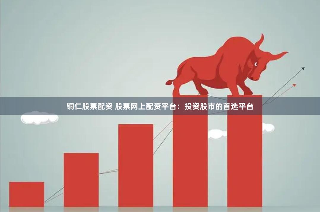 铜仁股票配资 股票网上配资平台：投资股市的首选平台