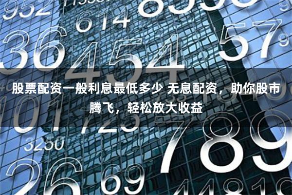股票配资一般利息最低多少 无息配资，助你股市腾飞，轻松放大收益